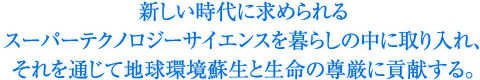 新しい時代に求められるスーパーテクノロジーサイエンスを暮らしの中に取り入れ、それを通じて地球環境蘇生と生命の尊厳に貢献する。