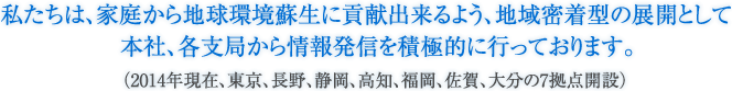 私たちは、家庭から地球環境蘇生に貢献出来るよう、地域密着型の展開として本社、各支局から情報発信を積極的に行っております。(2013年現在、東京、長野、静岡、高知、福岡、佐賀、大分の7拠点開設)